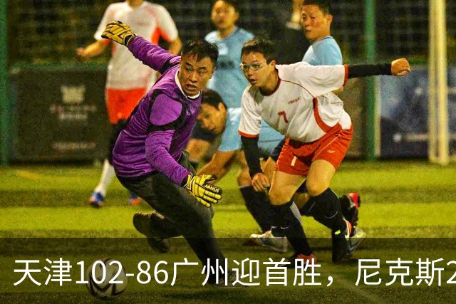 天津102-86广州迎首胜，尼克斯27+6+12，何思雨三分6中6，陈国豪16+7