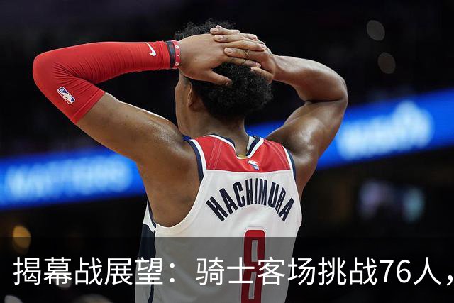 揭幕战展望：骑士客场挑战76人，难度非常大！发挥内线优势是关键，进攻火力压制方能赢球，哈登与詹姆斯正面对决