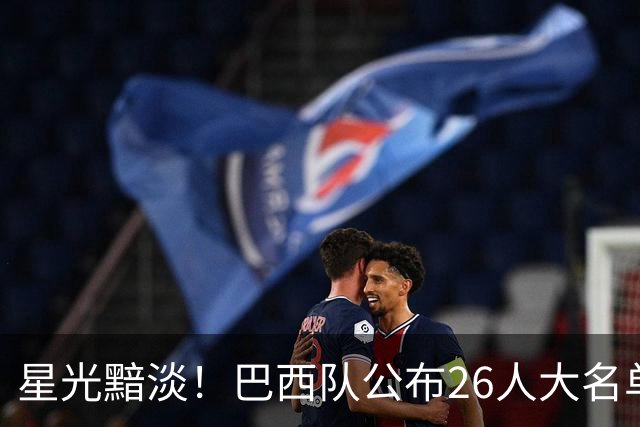 星光黯淡！巴西队公布26人大名单 9人出自非五大联赛