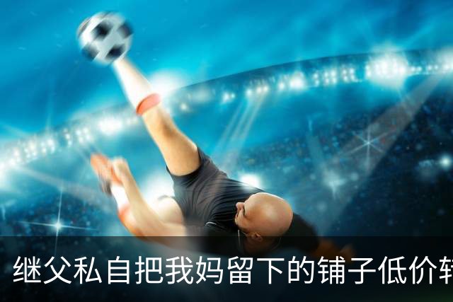 继父私自把我妈留下的铺子低价转给外人，我点头没阻拦，直到办手续发现房主是我，他当场双腿发软了