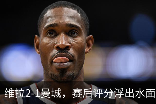 维拉2-1曼城，赛后评分浮出水面+英超最新积分榜出炉